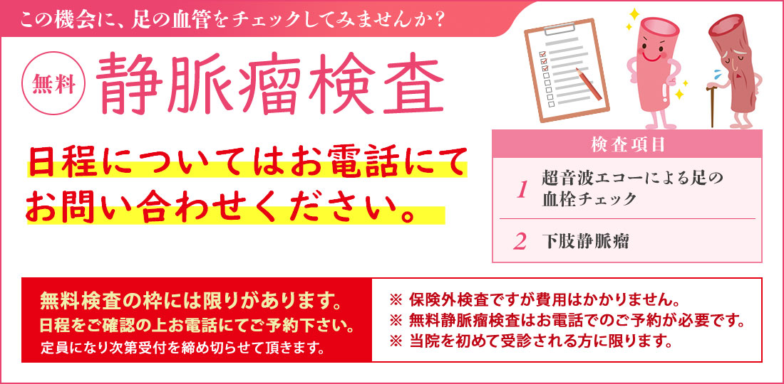 静脈瘤検査【無料】（無料血管検査は保険対象外です） 無料静脈瘤検査は予約制としております。事前にお電話にてお問い合わせください。 足の血管病を確認しませんか？ 検査項目・超音波エコーによる足の血管チェック・下肢静脈瘤