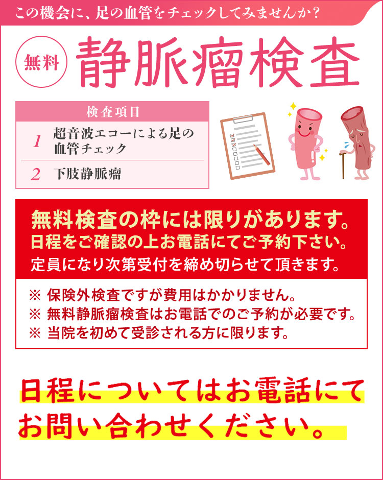 静脈瘤検査【無料】（無料血管検査は保険対象外です） 無料静脈瘤検査は予約制としております。事前にお電話にてお問い合わせください。 足の血管病を確認しませんか？ 検査項目・超音波エコーによる足の血管チェック・下肢静脈瘤